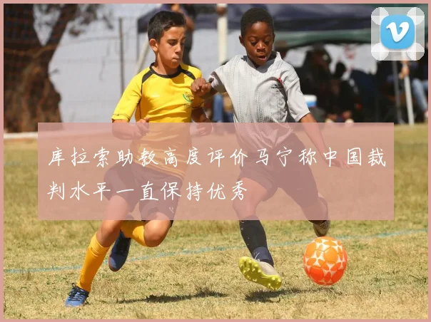 库拉索助教高度评价马宁称中国裁判水平一直保持优秀