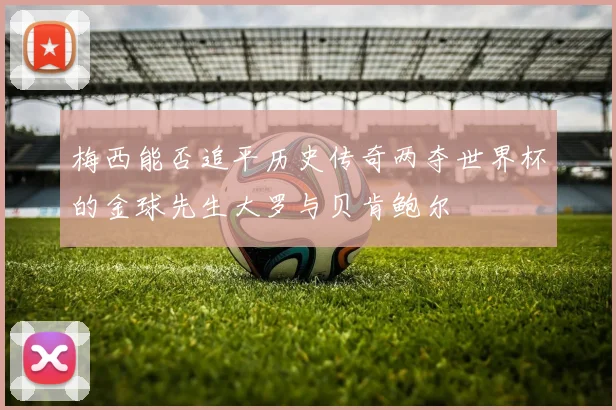 梅西能否追平历史传奇两夺世界杯的金球先生大罗与贝肯鲍尔